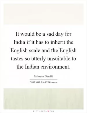It would be a sad day for India if it has to inherit the English scale and the English tastes so utterly unsuitable to the Indian environment Picture Quote #1