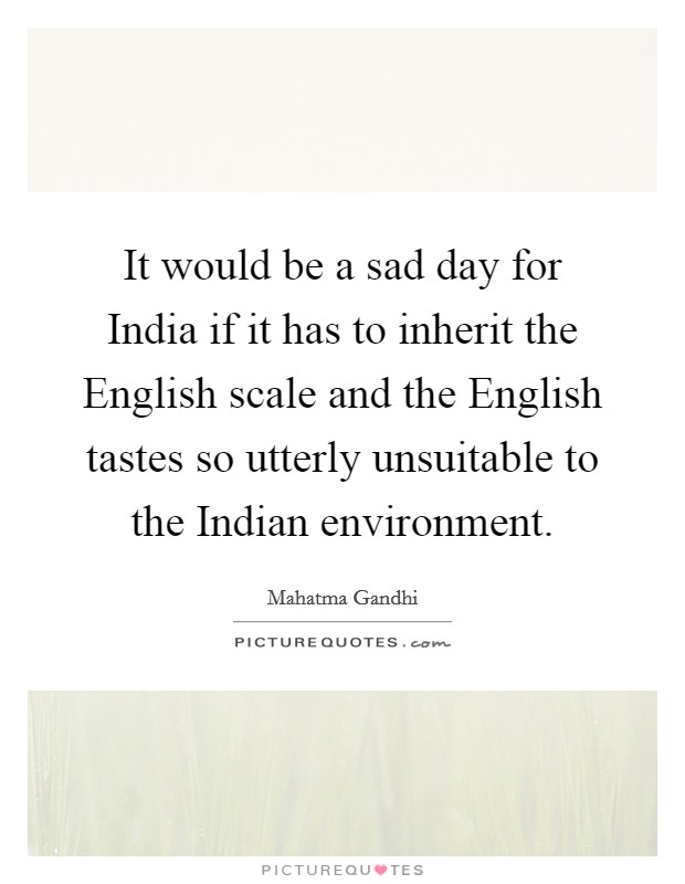 It would be a sad day for India if it has to inherit the English scale and the English tastes so utterly unsuitable to the Indian environment. Picture Quote #1