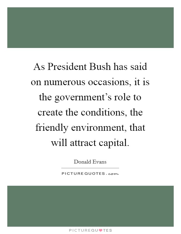 As President Bush has said on numerous occasions, it is the government's role to create the conditions, the friendly environment, that will attract capital. Picture Quote #1
