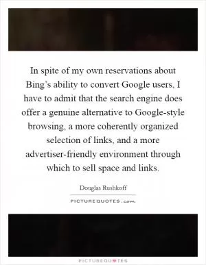 In spite of my own reservations about Bing’s ability to convert Google users, I have to admit that the search engine does offer a genuine alternative to Google-style browsing, a more coherently organized selection of links, and a more advertiser-friendly environment through which to sell space and links Picture Quote #1
