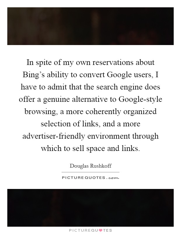 In spite of my own reservations about Bing's ability to convert Google users, I have to admit that the search engine does offer a genuine alternative to Google-style browsing, a more coherently organized selection of links, and a more advertiser-friendly environment through which to sell space and links. Picture Quote #1