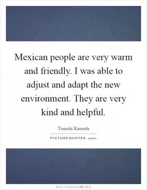Mexican people are very warm and friendly. I was able to adjust and adapt the new environment. They are very kind and helpful Picture Quote #1