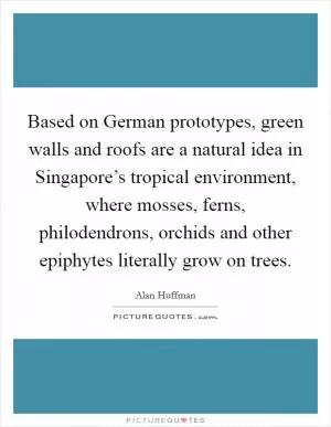 Based on German prototypes, green walls and roofs are a natural idea in Singapore’s tropical environment, where mosses, ferns, philodendrons, orchids and other epiphytes literally grow on trees Picture Quote #1