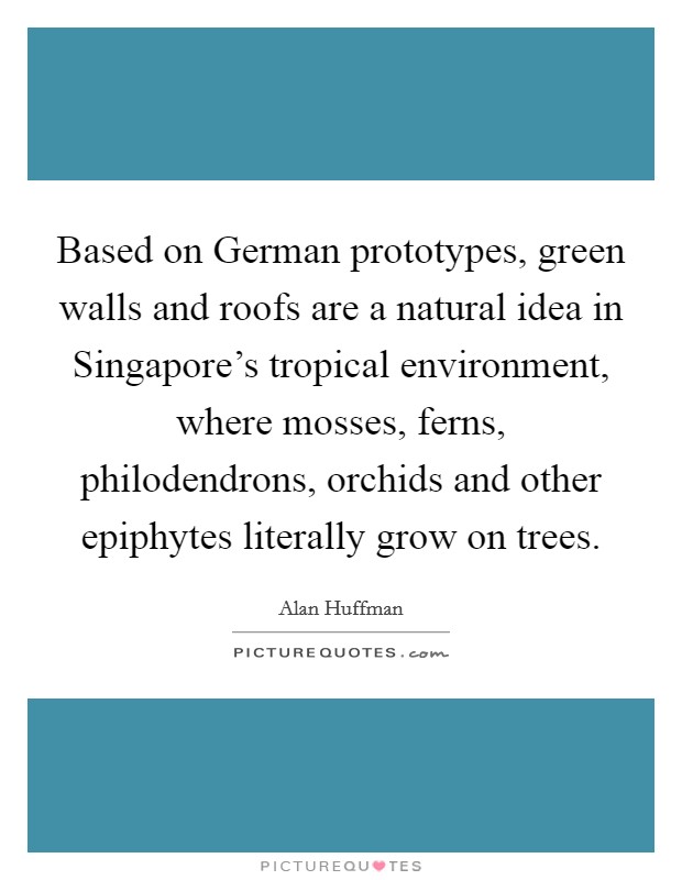 Based on German prototypes, green walls and roofs are a natural idea in Singapore's tropical environment, where mosses, ferns, philodendrons, orchids and other epiphytes literally grow on trees. Picture Quote #1