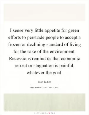 I sense very little appetite for green efforts to persuade people to accept a frozen or declining standard of living for the sake of the environment. Recessions remind us that economic retreat or stagnation is painful, whatever the goal Picture Quote #1