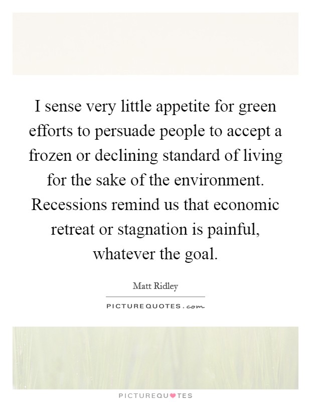 I sense very little appetite for green efforts to persuade people to accept a frozen or declining standard of living for the sake of the environment. Recessions remind us that economic retreat or stagnation is painful, whatever the goal. Picture Quote #1