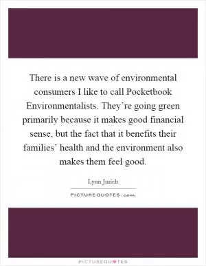 There is a new wave of environmental consumers I like to call Pocketbook Environmentalists. They’re going green primarily because it makes good financial sense, but the fact that it benefits their families’ health and the environment also makes them feel good Picture Quote #1
