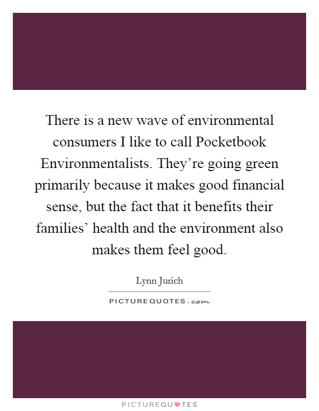 There is a new wave of environmental consumers I like to call Pocketbook Environmentalists. They're going green primarily because it makes good financial sense, but the fact that it benefits their families' health and the environment also makes them feel good. Picture Quote #1