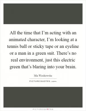 All the time that I’m acting with an animated character, I’m looking at a tennis ball or sticky tape or an eyeline or a man in a green suit. There’s no real environment, just this electric green that’s blaring into your brain Picture Quote #1