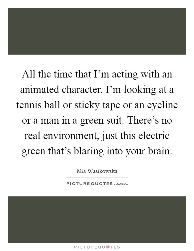 All the time that I'm acting with an animated character, I'm looking at a tennis ball or sticky tape or an eyeline or a man in a green suit. There's no real environment, just this electric green that's blaring into your brain. Picture Quote #1