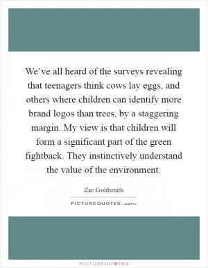 We’ve all heard of the surveys revealing that teenagers think cows lay eggs, and others where children can identify more brand logos than trees, by a staggering margin. My view is that children will form a significant part of the green fightback. They instinctively understand the value of the environment Picture Quote #1
