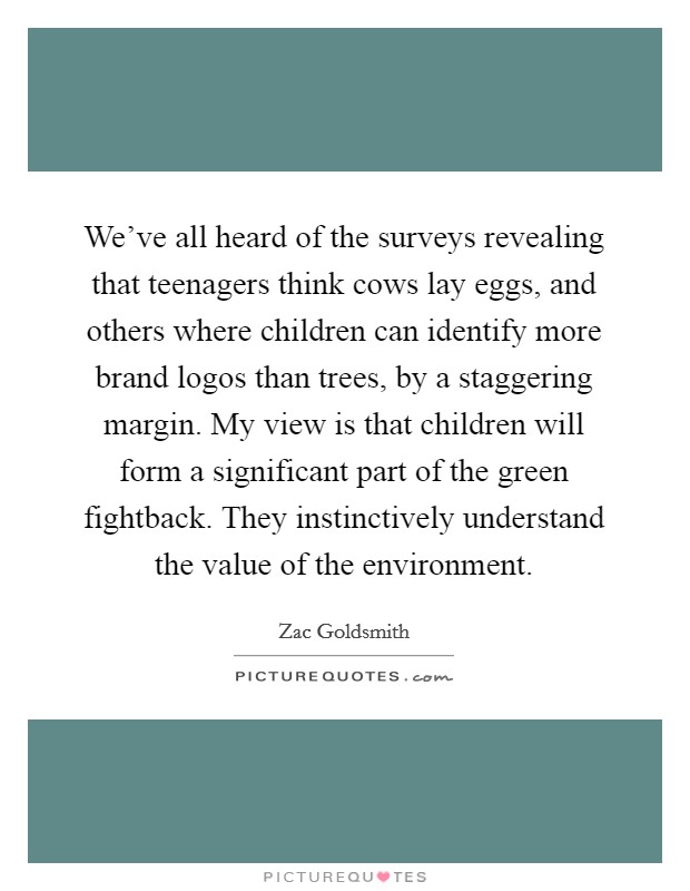 We've all heard of the surveys revealing that teenagers think cows lay eggs, and others where children can identify more brand logos than trees, by a staggering margin. My view is that children will form a significant part of the green fightback. They instinctively understand the value of the environment. Picture Quote #1