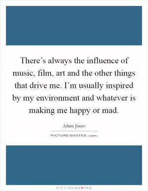 There’s always the influence of music, film, art and the other things that drive me. I’m usually inspired by my environment and whatever is making me happy or mad Picture Quote #1