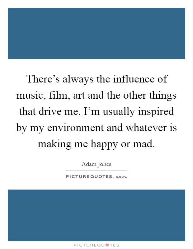 There's always the influence of music, film, art and the other things that drive me. I'm usually inspired by my environment and whatever is making me happy or mad. Picture Quote #1