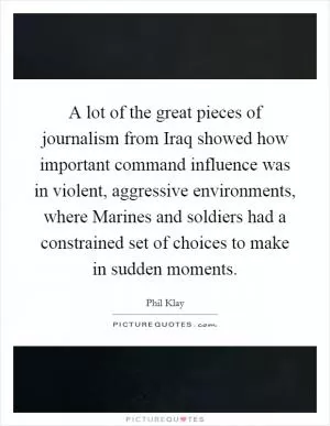A lot of the great pieces of journalism from Iraq showed how important command influence was in violent, aggressive environments, where Marines and soldiers had a constrained set of choices to make in sudden moments Picture Quote #1