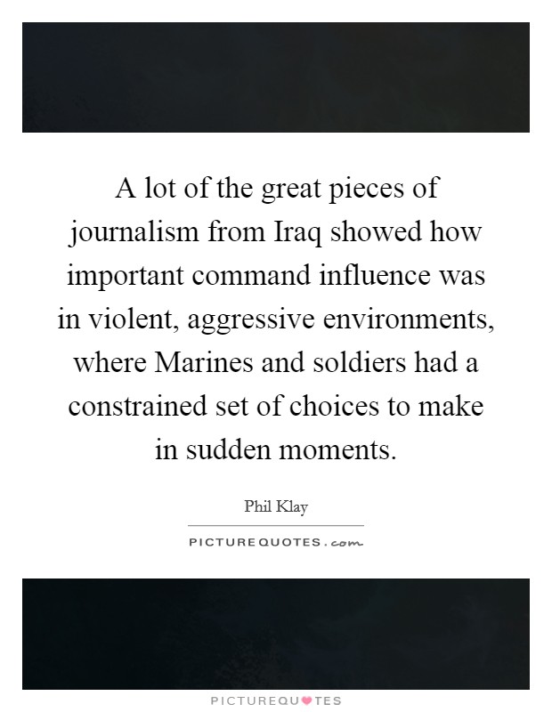 A lot of the great pieces of journalism from Iraq showed how important command influence was in violent, aggressive environments, where Marines and soldiers had a constrained set of choices to make in sudden moments. Picture Quote #1