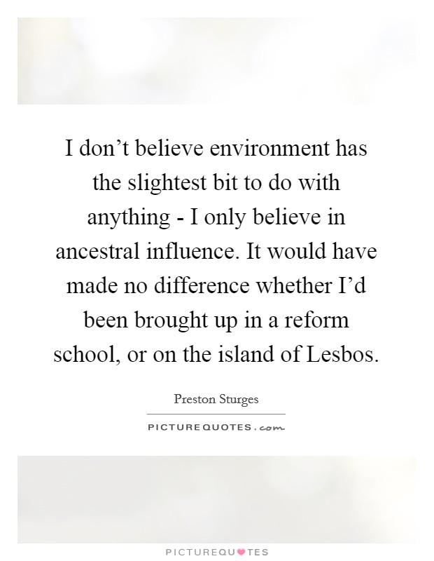 I don't believe environment has the slightest bit to do with anything - I only believe in ancestral influence. It would have made no difference whether I'd been brought up in a reform school, or on the island of Lesbos. Picture Quote #1