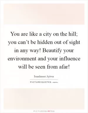 You are like a city on the hill; you can’t be hidden out of sight in any way! Beautify your environment and your influence will be seen from afar! Picture Quote #1