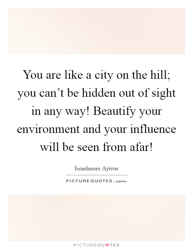 You are like a city on the hill; you can't be hidden out of sight in any way! Beautify your environment and your influence will be seen from afar! Picture Quote #1
