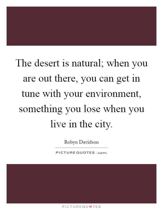 The desert is natural; when you are out there, you can get in tune with your environment, something you lose when you live in the city. Picture Quote #1