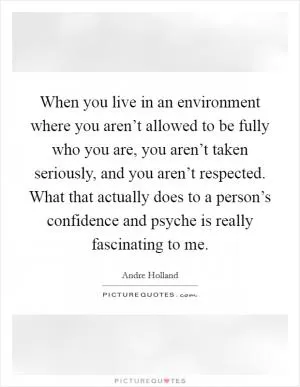 When you live in an environment where you aren’t allowed to be fully who you are, you aren’t taken seriously, and you aren’t respected. What that actually does to a person’s confidence and psyche is really fascinating to me Picture Quote #1