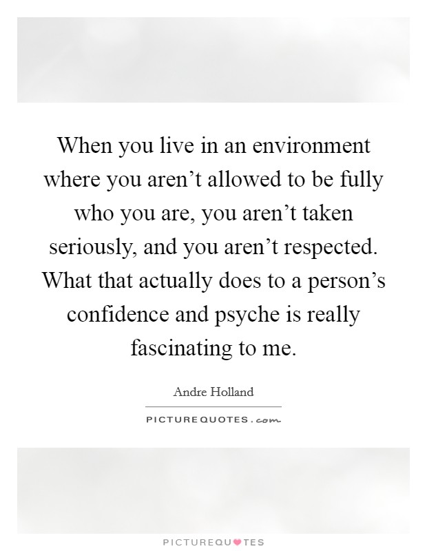 When you live in an environment where you aren't allowed to be fully who you are, you aren't taken seriously, and you aren't respected. What that actually does to a person's confidence and psyche is really fascinating to me. Picture Quote #1