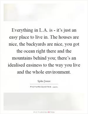 Everything in L.A. is - it’s just an easy place to live in. The houses are nice, the backyards are nice, you got the ocean right there and the mountains behind you; there’s an idealised easiness to the way you live and the whole environment Picture Quote #1