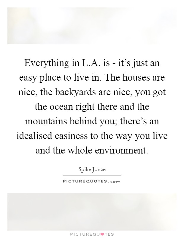 Everything in L.A. is - it's just an easy place to live in. The houses are nice, the backyards are nice, you got the ocean right there and the mountains behind you; there's an idealised easiness to the way you live and the whole environment. Picture Quote #1