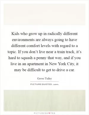 Kids who grow up in radically different environments are always going to have different comfort levels with regard to a topic. If you don’t live near a train track, it’s hard to squash a penny that way, and if you live in an apartment in New York City, it may be difficult to get to drive a car Picture Quote #1