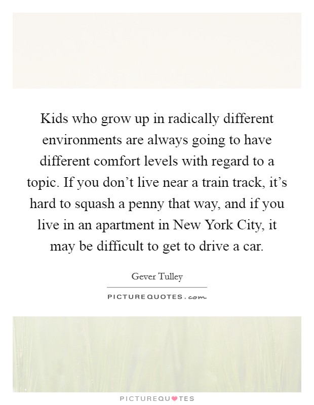 Kids who grow up in radically different environments are always going to have different comfort levels with regard to a topic. If you don't live near a train track, it's hard to squash a penny that way, and if you live in an apartment in New York City, it may be difficult to get to drive a car. Picture Quote #1