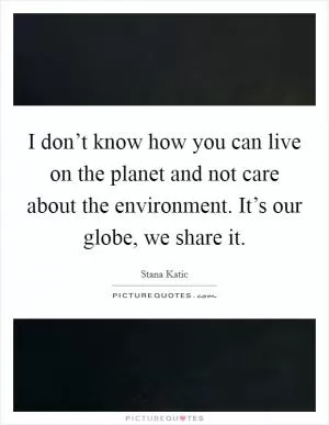 I don’t know how you can live on the planet and not care about the environment. It’s our globe, we share it Picture Quote #1