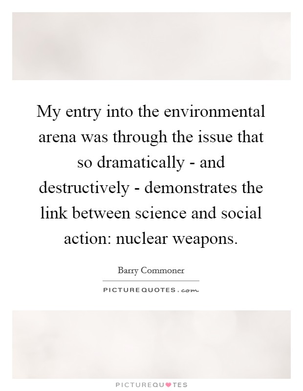 My entry into the environmental arena was through the issue that so dramatically - and destructively - demonstrates the link between science and social action: nuclear weapons. Picture Quote #1