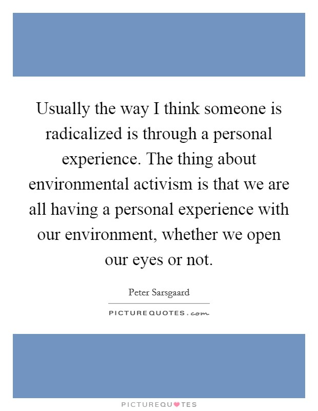 Usually the way I think someone is radicalized is through a personal experience. The thing about environmental activism is that we are all having a personal experience with our environment, whether we open our eyes or not. Picture Quote #1