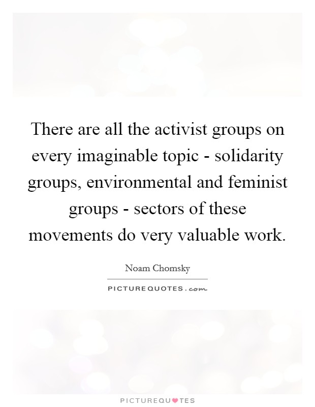 There are all the activist groups on every imaginable topic - solidarity groups, environmental and feminist groups - sectors of these movements do very valuable work. Picture Quote #1