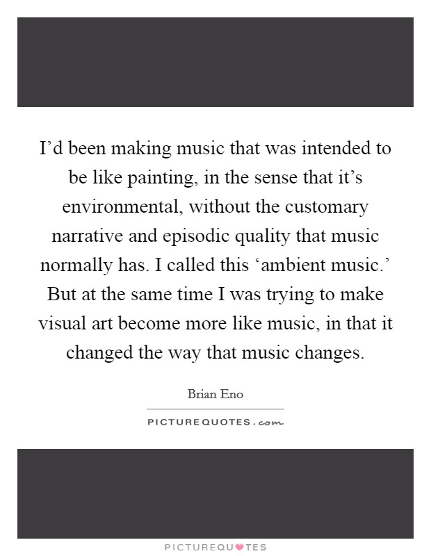 I'd been making music that was intended to be like painting, in the sense that it's environmental, without the customary narrative and episodic quality that music normally has. I called this ‘ambient music.' But at the same time I was trying to make visual art become more like music, in that it changed the way that music changes. Picture Quote #1