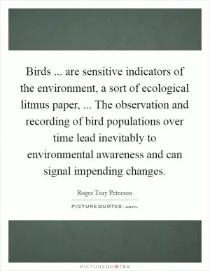 Birds ... are sensitive indicators of the environment, a sort of ecological litmus paper, ... The observation and recording of bird populations over time lead inevitably to environmental awareness and can signal impending changes Picture Quote #1