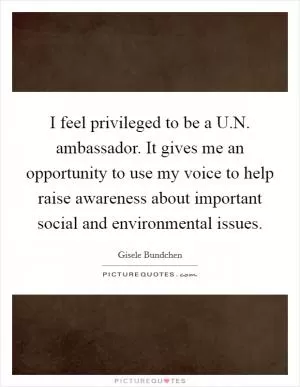 I feel privileged to be a U.N. ambassador. It gives me an opportunity to use my voice to help raise awareness about important social and environmental issues Picture Quote #1