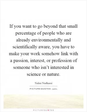 If you want to go beyond that small percentage of people who are already environmentally and scientifically aware, you have to make your work somehow link with a passion, interest, or profession of someone who isn’t interested in science or nature Picture Quote #1