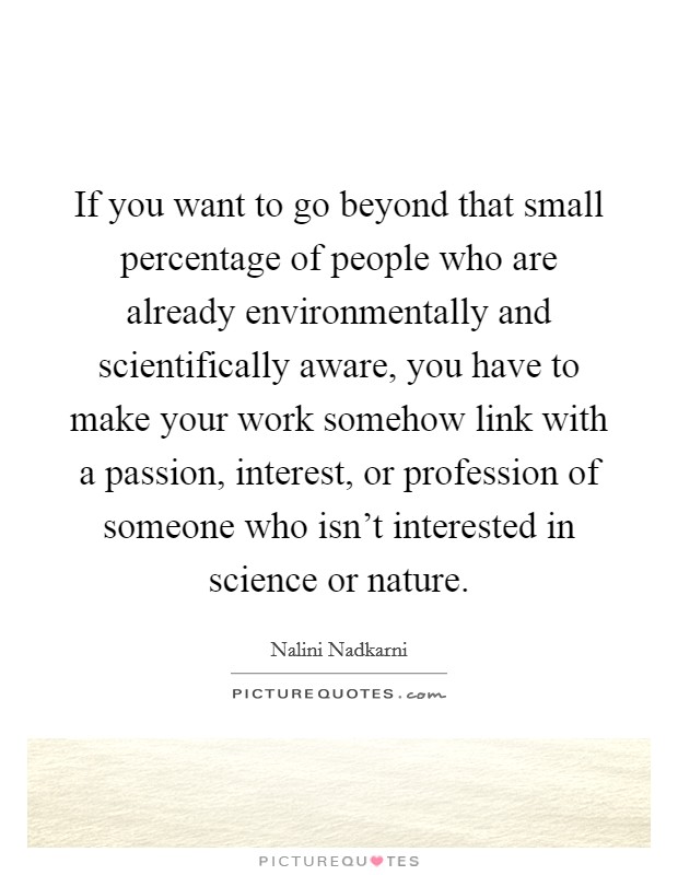 If you want to go beyond that small percentage of people who are already environmentally and scientifically aware, you have to make your work somehow link with a passion, interest, or profession of someone who isn't interested in science or nature. Picture Quote #1