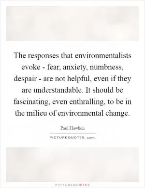 The responses that environmentalists evoke - fear, anxiety, numbness, despair - are not helpful, even if they are understandable. It should be fascinating, even enthralling, to be in the milieu of environmental change Picture Quote #1