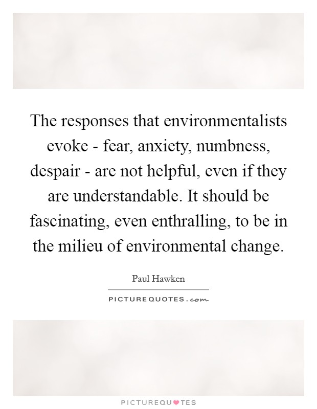 The responses that environmentalists evoke - fear, anxiety, numbness, despair - are not helpful, even if they are understandable. It should be fascinating, even enthralling, to be in the milieu of environmental change. Picture Quote #1