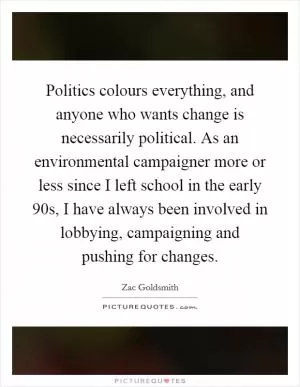 Politics colours everything, and anyone who wants change is necessarily political. As an environmental campaigner more or less since I left school in the early  90s, I have always been involved in lobbying, campaigning and pushing for changes Picture Quote #1