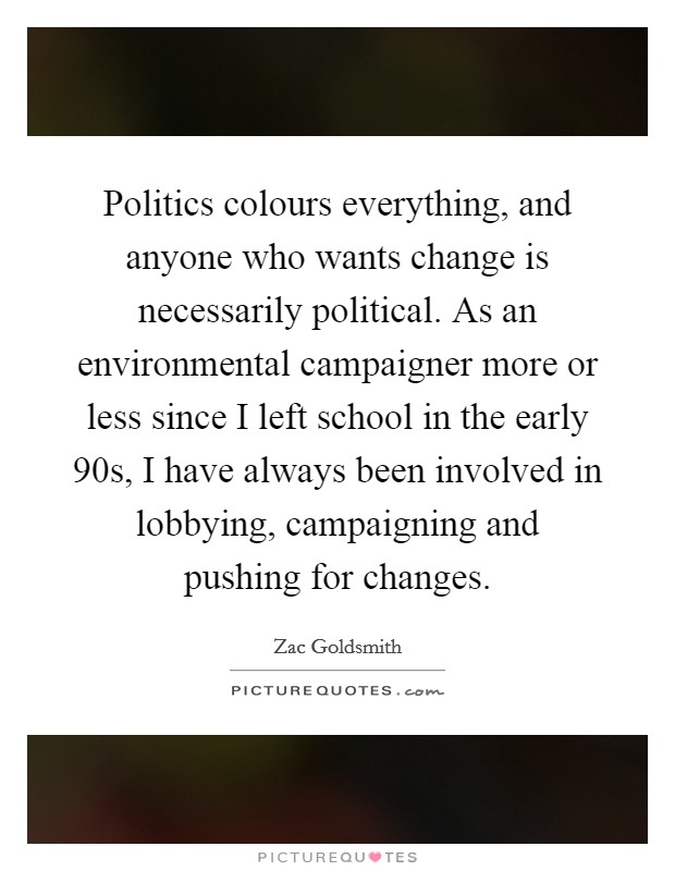 Politics colours everything, and anyone who wants change is necessarily political. As an environmental campaigner more or less since I left school in the early  90s, I have always been involved in lobbying, campaigning and pushing for changes. Picture Quote #1