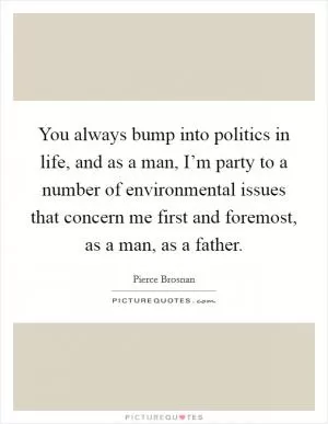 You always bump into politics in life, and as a man, I’m party to a number of environmental issues that concern me first and foremost, as a man, as a father Picture Quote #1