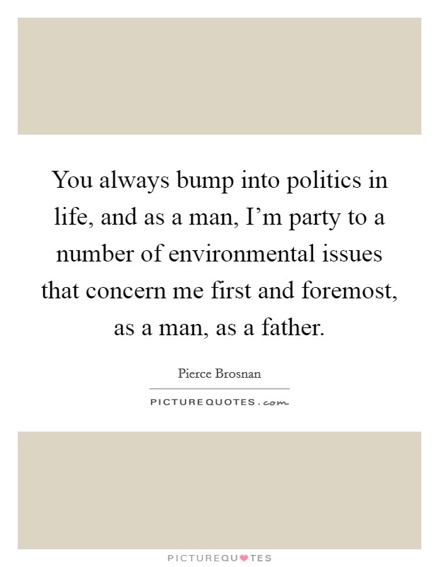 You always bump into politics in life, and as a man, I'm party to a number of environmental issues that concern me first and foremost, as a man, as a father. Picture Quote #1
