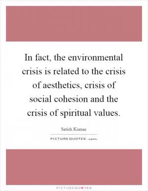 In fact, the environmental crisis is related to the crisis of aesthetics, crisis of social cohesion and the crisis of spiritual values Picture Quote #1