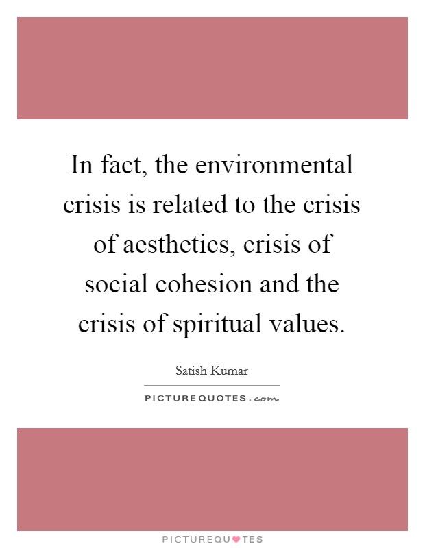 In fact, the environmental crisis is related to the crisis of aesthetics, crisis of social cohesion and the crisis of spiritual values. Picture Quote #1
