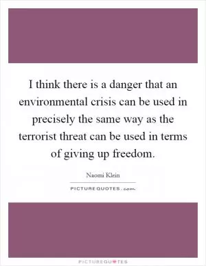 I think there is a danger that an environmental crisis can be used in precisely the same way as the terrorist threat can be used in terms of giving up freedom Picture Quote #1