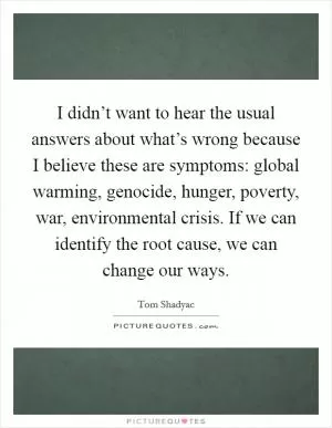 I didn’t want to hear the usual answers about what’s wrong because I believe these are symptoms: global warming, genocide, hunger, poverty, war, environmental crisis. If we can identify the root cause, we can change our ways Picture Quote #1