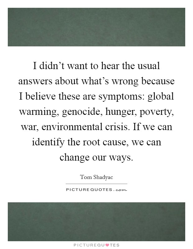 I didn't want to hear the usual answers about what's wrong because I believe these are symptoms: global warming, genocide, hunger, poverty, war, environmental crisis. If we can identify the root cause, we can change our ways. Picture Quote #1